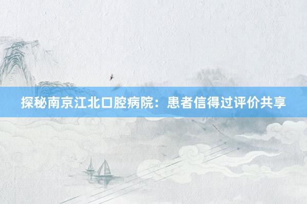 探秘南京江北口腔病院：患者信得过评价共享